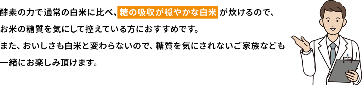 酵素の力で通常の白米に比べ、糖の吸収がおだやかな白米が炊けるので、お米の糖質を気にして控えている方におすすめです。