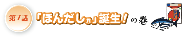 第7話 「ほんだし®」誕生！の巻へ