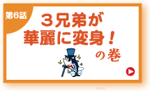 第6話 3兄弟が華麗に変身！の巻