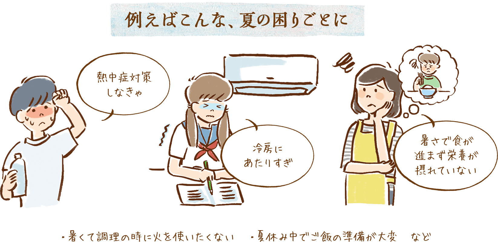 例えばこんな、夏の困りごとに 熱中症対策しなきゃ 冷房にあたりすぎ 暑さで食が進まず栄養が摂れていない ・暑くて調理の時に火を使いたくない ・夏休み中でご飯の準備が大変 など