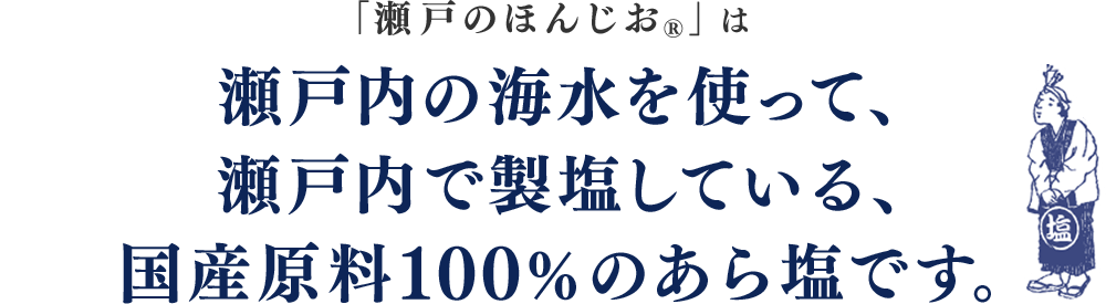 「瀬戸のほんじお®」は瀬戸内の海水を使って、瀬戸内で製塩している、国産原料100%のあら塩です。