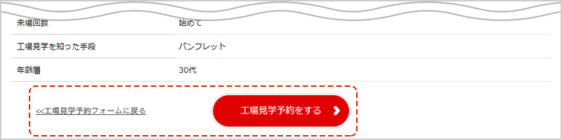 入力内容を確認し、「工場見学予約をする」ボタンをクリック。※入力内容に誤りがある場合は「工場見学予約フォームに戻る」をクリックし、再度入力をお願いします。