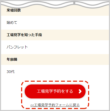 入力内容を確認し、「工場見学予約をする」ボタンをクリック。※入力内容に誤りがある場合は「工場見学予約フォームに戻る」をクリックし、再度入力をお願いします。