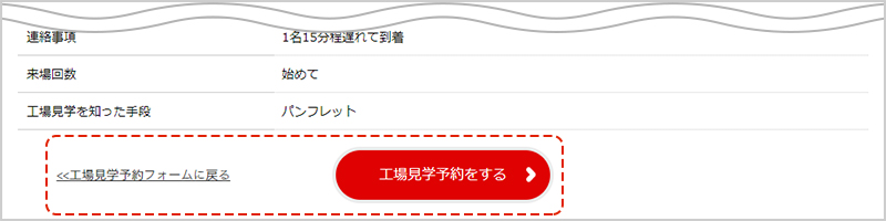 入力内容を確認し、「工場見学予約をする」ボタンをクリック。※入力内容に誤りがある場合は「工場見学予約フォームに戻る」をクリックし、再度入力をお願いします。