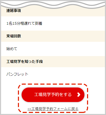 入力内容を確認し、「工場見学予約をする」ボタンをクリック。※入力内容に誤りがある場合は「工場見学予約フォームに戻る」をクリックし、再度入力をお願いします。