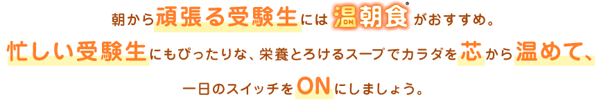 朝から頑張る受験生には温朝食®がおすすめ。忙しい受験生にもぴったりな、栄養とろけるスープでカラダを芯から温めて、一日のスイッチをONにしましょう。