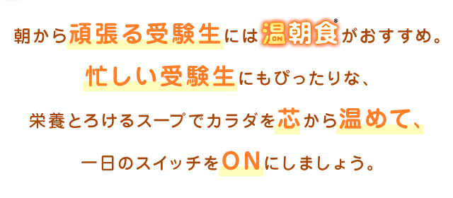 朝から頑張る受験生には温朝食®がおすすめ。忙しい受験生にもぴったりな、栄養とろけるスープでカラダを芯から温めて、一日のスイッチをONにしましょう。