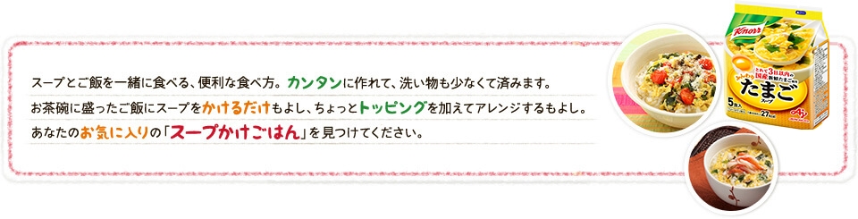 スープとご飯を一緒に食べる、便利な食べ方。カンタンに作れて、洗い物も少なくて済みます。お茶碗に盛ったご飯にスープをかけるだけもよし、ちょっとトッピングを加えてアレンジするもよし。あなたのお気に入りの「スープかけごはん」を見つけてください。