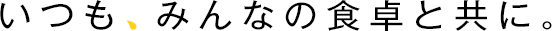 いつも、みんなの食卓と共に。