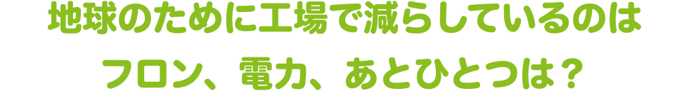 地球のために工場で減らしているのはフロン、電力、あとひとつは？