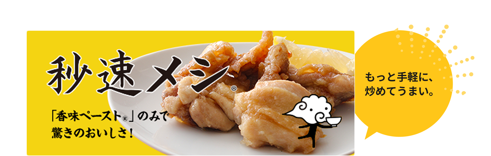 秒速メシ 「香味ペースト®」のみで驚きのおいしさ！ もっと手軽に、炒めてうまい。