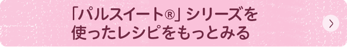 「パルスイート&reg;」シリーズを使ったレシピをもっとみる