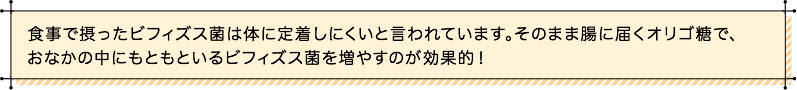 食事で摂ったビフィズス菌は体に定着しにくいと言われています。そのまま腸に届くオリゴ糖で、おなかの中にもともといるビフィズス菌を増やすのが効果的！