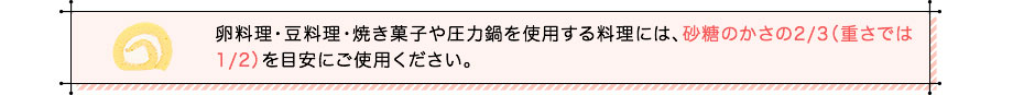 卵料理・豆料理・焼き菓子や圧力鍋を使用する料理には、砂糖のかさの2/3（重さでは1/2）を目安にご使用ください。