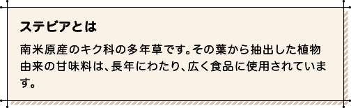 ステビアとは 南米原産のキク科の多年草です。その葉から抽出した植物由来の甘味料は、長年にわたり、広く食品に使用されています。