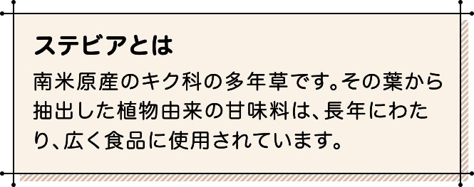 ステビアとは 南米原産のキク科の多年草です。その葉から抽出した植物由来の甘味料は、長年にわたり、広く食品に使用されています。