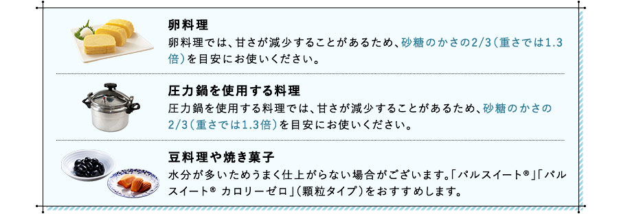 卵料理 卵料理では、甘さが減少することがあるため、砂糖のかさの2/3（重さでは1.3倍）を目安にお使いください。 圧力鍋を使用する料理 圧力鍋を使用する料理では、甘さが減少することがあるため、砂糖のかさの2/3（重さでは1.3倍）を目安にお使いください。 豆料理や焼き菓子 水分が多いためうまく仕上がらない場合がございます。「パルスイート®」「パルスイート® カロリーゼロ」（顆粒タイプ）をおすすめします。