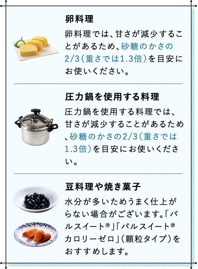 卵料理 卵料理では、甘さが減少することがあるため、砂糖のかさの2/3（重さでは1.3倍）を目安にお使いください。 圧力鍋を使用する料理 圧力鍋を使用する料理では、甘さが減少することがあるため、砂糖のかさの2/3（重さでは1.3倍）を目安にお使いください。 豆料理や焼き菓子 水分が多いためうまく仕上がらない場合がございます。「パルスイート®」「パルスイート® カロリーゼロ」（顆粒タイプ）をおすすめします。