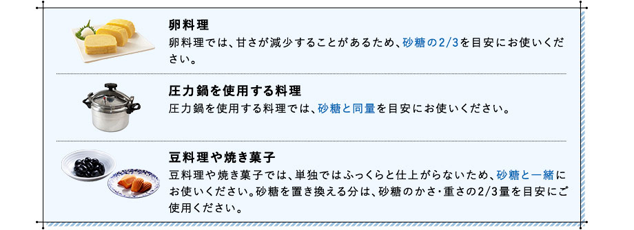 卵料理 卵料理では、甘さが減少することがあるため、砂糖の2/3を目安にお使いください。 圧力鍋を使用する料理 圧力鍋を使用する料理では、砂糖と同量を目安にお使いください。 豆料理や焼き菓子 豆料理や焼き菓子では、単独ではふっくらと仕上がらないため、砂糖と一緒にお使いください。砂糖を置き換える分は、砂糖のかさ・重さの2/3量を目安にご使用ください。