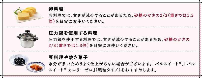 卵料理 卵料理では、甘さが減少することがあるため、砂糖のかさの2/3（重さでは1.3倍）を目安にお使いください。 圧力鍋を使用する料理 圧力鍋を使用する料理では、甘さが減少することがあるため、砂糖のかさの2/3（重さでは1.3倍）を目安にお使いください。 豆料理や焼き菓子 水分が多いためうまく仕上がらない場合がございます。「パルスイート®」「パルスイート® カロリーゼロ」（顆粒タイプ）をおすすめします。