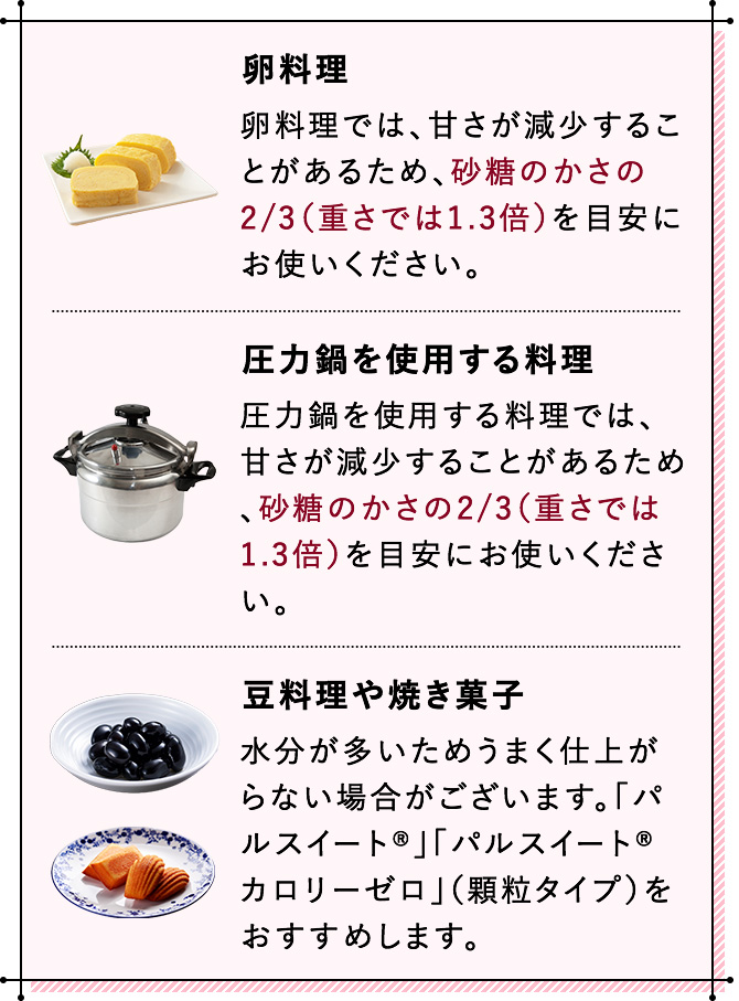 卵料理 卵料理では、甘さが減少することがあるため、砂糖のかさの2/3（重さでは1.3倍）を目安にお使いください。 圧力鍋を使用する料理 圧力鍋を使用する料理では、甘さが減少することがあるため、砂糖のかさの2/3（重さでは1.3倍）を目安にお使いください。 豆料理や焼き菓子 水分が多いためうまく仕上がらない場合がございます。「パルスイート®」「パルスイート® カロリーゼロ」（顆粒タイプ）をおすすめします。