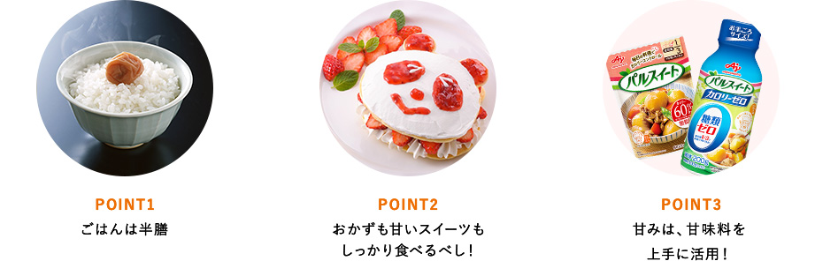 POINT1 ごはんは半膳 POINT2 おかずも甘いスイーツもしっかり食べるべし！ POINT3 甘みは、甘味料を上手に活用！