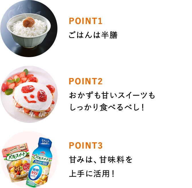 POINT1 ごはんは半膳 POINT2 おかずも甘いスイーツもしっかり食べるべし！ POINT3 甘みは、甘味料を上手に活用！