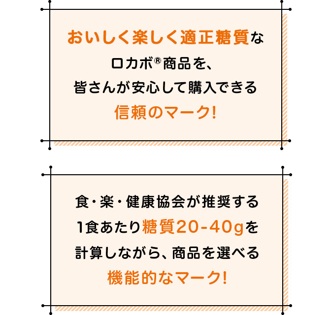 おいしく楽しく適正糖質なロカボ®商品を、皆さんが安心して購入できる信頼のマーク！食・楽・健康協会が推奨する1食あたり糖質20-40gを計算しながら、商品を選べる機能的なマーク！