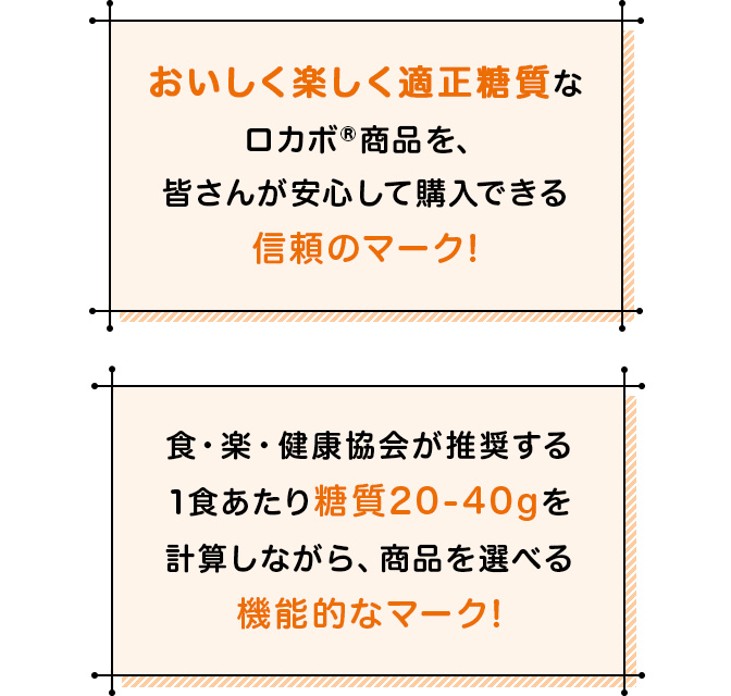 おいしく楽しく適正糖質なロカボ®商品を、皆さんが安心して購入できる信頼のマーク！食・楽・健康協会が推奨する1食あたり糖質20-40gを計算しながら、商品を選べる機能的なマーク！