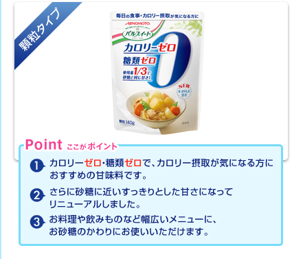 顆粒タイプ：(1)カロリーゼロ・糖類ゼロで、カロリー摂取が気になる方におすすめの甘味料です。(2)さらに砂糖に近いすっきりとした甘さになってリニューアルしました。(3)お料理や飲みものなど幅広いメニューに、お砂糖のかわりにお使いいただけます。