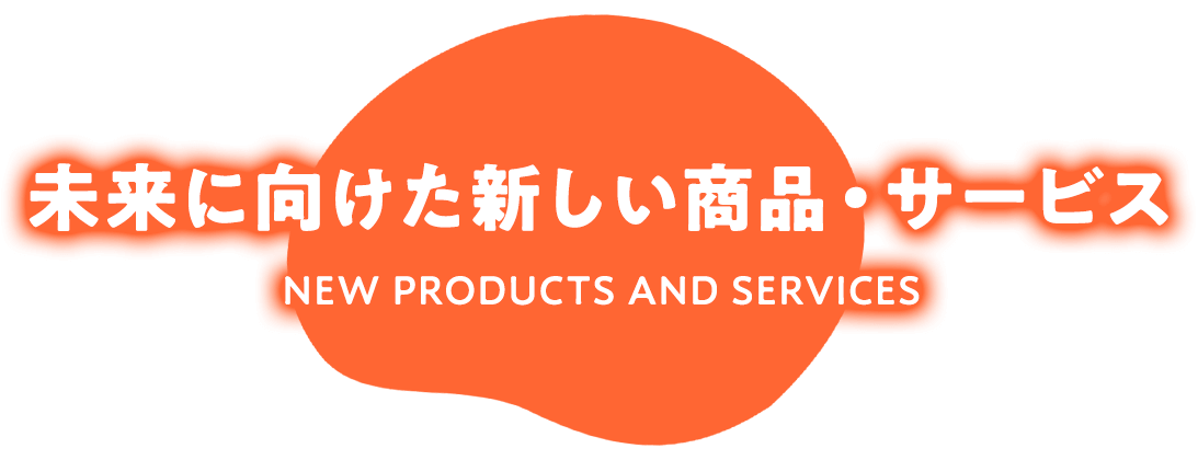 未来に向けた新しい商品・サービス NEW PRODUCTS AND SERVICES