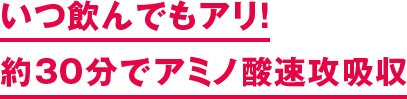 いつ飲んでもアリ！ 約30分でアミノ酸速攻吸収