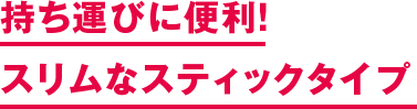 持ち運びに便利！ スリムなスティックタイプ