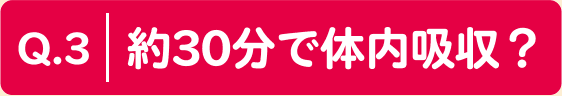 Q.3 約30分で体内吸収？