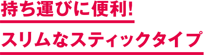 持ち運びに便利！ スリムなスティックタイプ
