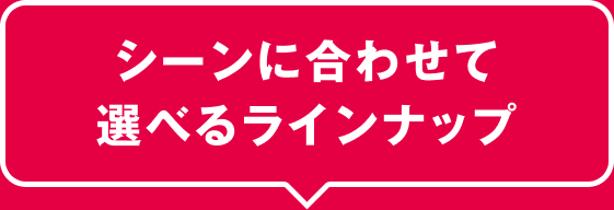 シーンに合わせて選べるラインナップ
