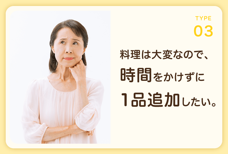 TYPE 03 料理は大変なので、時間をかけずに1品追加したい。