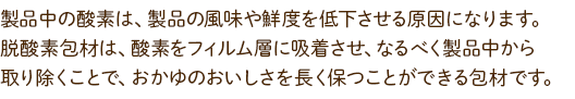 製品中の酸素は、製品の風味や鮮度を低下させる原因になります。脱酸素包材は、酸素をフィルム層に吸着させ、なるべく製品中から取り除くことで、おかゆのおいしさを長く保つことができる包材です。