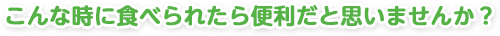 こんな時に食べられたら便利だと思いませんか？