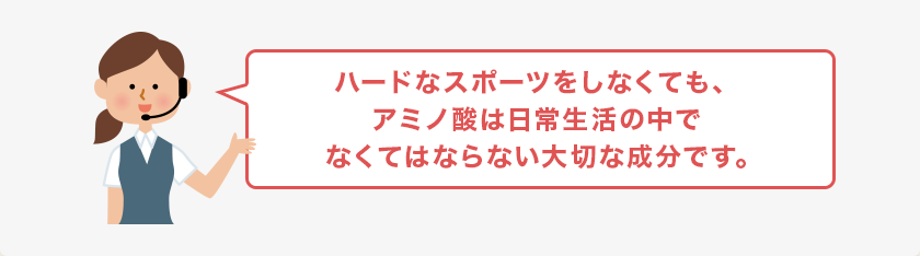 ハードなスポーツをしなくても、アミノ酸は日常生活の中でなくてはならない大切な成分です。