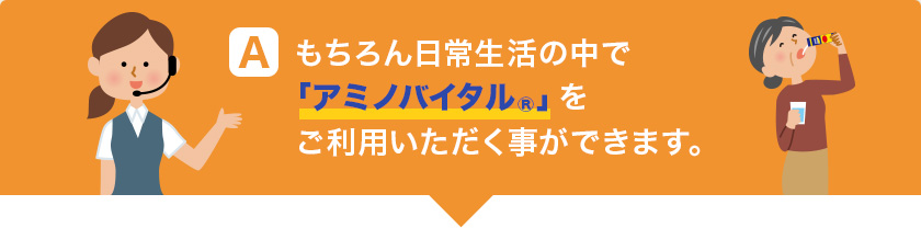 A もちろん日常生活の中で「アミノバイタル®」をご利用いただく事ができます。