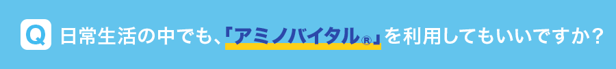 Q 日常生活の中でも、「アミノバイタル®」を利用してもいいですか？