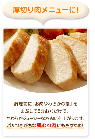 厚切り肉メニューに！調理前に「お肉やわらかの素」をまぶして5分置くだけで、やわらかジューシーなお肉に仕上がります。パサつきがちな鶏むね肉にもおすすめ！