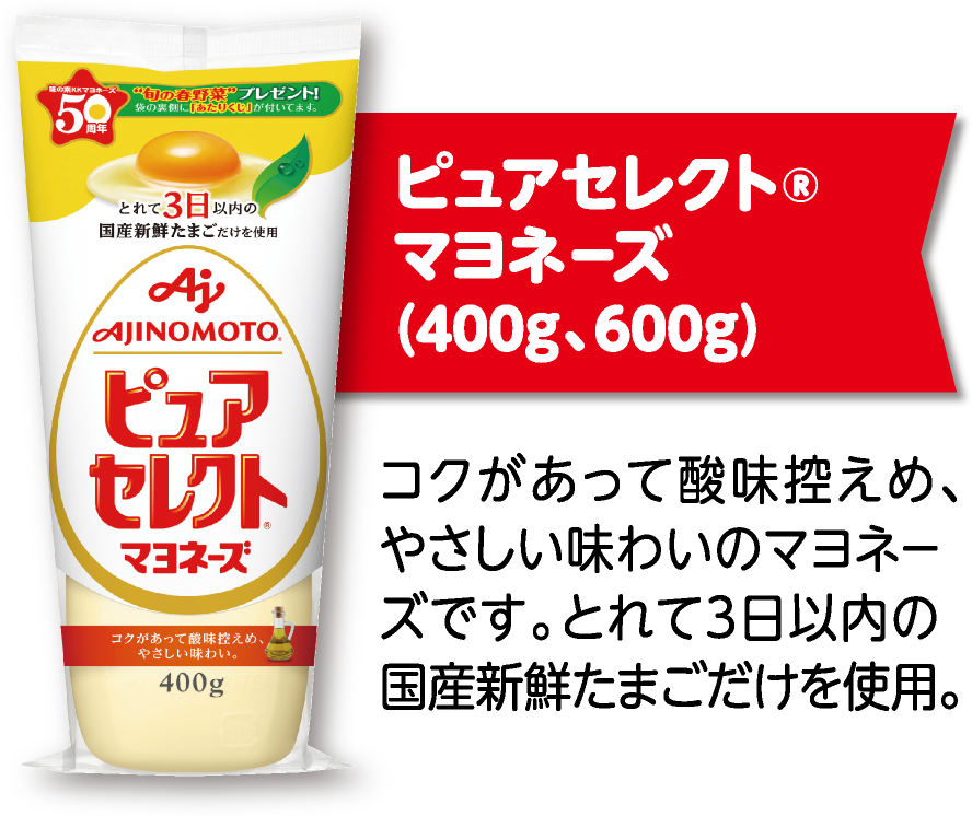 ピュアセレクト®マヨネーズ(400g、600g) コクがあって酸味控えめ、やさしい味わいのマヨネーズです。とれて3日以内の国産新鮮たまごだけを使用。