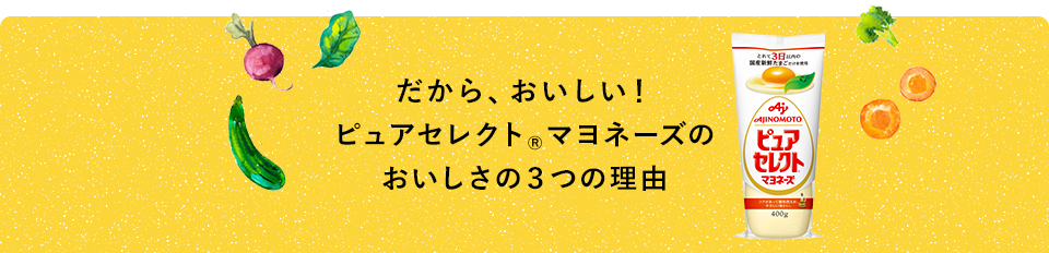 だから、おいしい！ ピュアセレクト®マヨネーズのおいしさの３つの理由