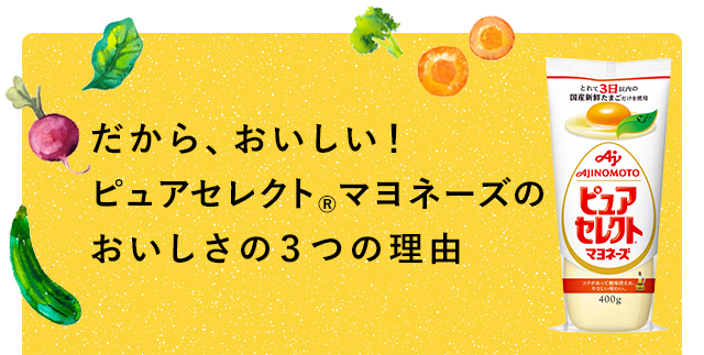 だから、おいしい！ ピュアセレクト®マヨネーズのおいしさの３つの理由