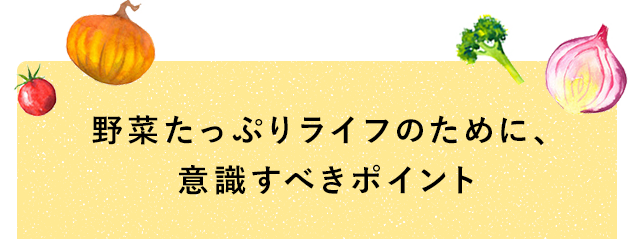 野菜たっぷりライフのために、意識すべきポイント