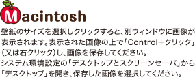 Macintosh 壁紙のサイズを選択しクリックすると、別ウィンドウに画像が表示されます。表示された画像の上で「Control＋クリック」（又は右クリック）し、画像を保存してください。システム環境設定の「デスクトップとスクリーンセーバ」から「デスクトップ」を開き、保存した画像を選択してください。