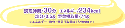 調理時間/30分  エネルギー/234kcal　塩分/0.5g  野菜摂取量/74g  ※エネルギー・塩分・野菜摂取量は1人分の値です