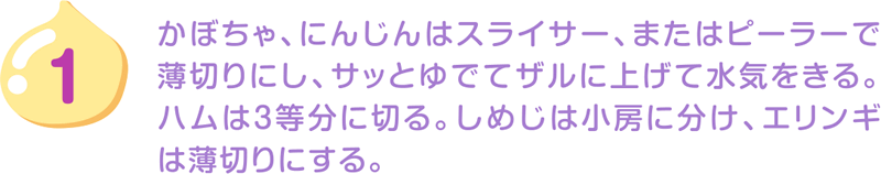 1.かぼちゃ、にんじんはスライサー、またはピーラーで薄切りにし、サッとゆでてザルに上げて水気をきる。ハムは3等分に切る。しめじは小房に分け、エリンギは薄切りにする。